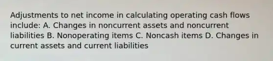 Adjustments to net income in calculating operating cash flows include: A. Changes in noncurrent assets and noncurrent liabilities B. Nonoperating items C. Noncash items D. Changes in current assets and current liabilities