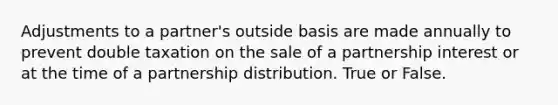 Adjustments to a partner's outside basis are made annually to prevent double taxation on the sale of a partnership interest or at the time of a partnership distribution. True or False.