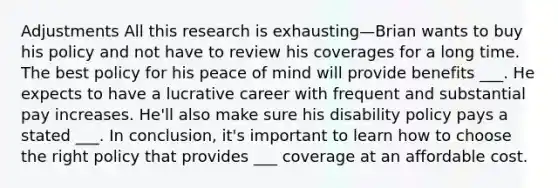 Adjustments All this research is exhausting—Brian wants to buy his policy and not have to review his coverages for a long time. The best policy for his peace of mind will provide benefits ___. He expects to have a lucrative career with frequent and substantial pay increases. He'll also make sure his disability policy pays a stated ___. In conclusion, it's important to learn how to choose the right policy that provides ___ coverage at an affordable cost.