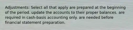 Adjustments: Select all that apply are prepared at the beginning of the period. update the accounts to their proper balances. are required in cash-basis accounting only. are needed before financial statement preparation.