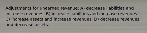 Adjustments for unearned revenue: A) decrease liabilities and increase revenues. B) increase liabilities and increase revenues. C) increase assets and increase revenues. D) decrease revenues and decrease assets.