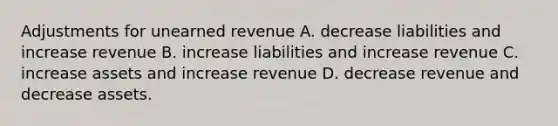 Adjustments for unearned revenue A. decrease liabilities and increase revenue B. increase liabilities and increase revenue C. increase assets and increase revenue D. decrease revenue and decrease assets.