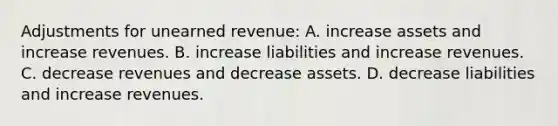 Adjustments for unearned revenue: A. increase assets and increase revenues. B. increase liabilities and increase revenues. C. decrease revenues and decrease assets. D. decrease liabilities and increase revenues.