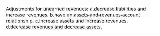 Adjustments for unearned revenues: a.decrease liabilities and increase revenues. b.have an assets-and-revenues-account relationship. c.increase assets and increase revenues. d.decrease revenues and decrease assets.