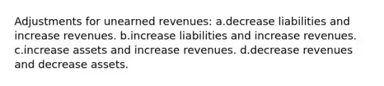 Adjustments for unearned revenues: a.decrease liabilities and increase revenues. b.increase liabilities and increase revenues. c.increase assets and increase revenues. d.decrease revenues and decrease assets.