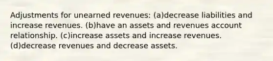 Adjustments for unearned revenues: (a)decrease liabilities and increase revenues. (b)have an assets and revenues account relationship. (c)increase assets and increase revenues. (d)decrease revenues and decrease assets.