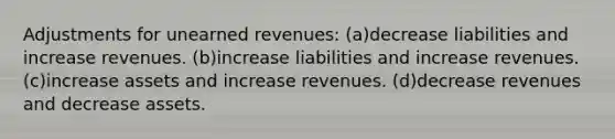 Adjustments for unearned revenues: (a)decrease liabilities and increase revenues. (b)increase liabilities and increase revenues. (c)increase assets and increase revenues. (d)decrease revenues and decrease assets.