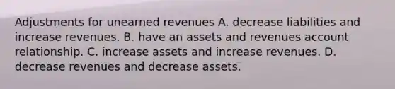 Adjustments for unearned revenues A. decrease liabilities and increase revenues. B. have an assets and revenues account relationship. C. increase assets and increase revenues. D. decrease revenues and decrease assets.