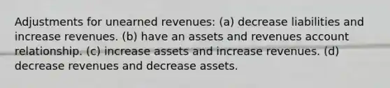 Adjustments for unearned revenues: (a) decrease liabilities and increase revenues. (b) have an assets and revenues account relationship. (c) increase assets and increase revenues. (d) decrease revenues and decrease assets.