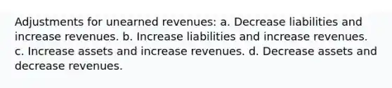 Adjustments for unearned revenues: a. Decrease liabilities and increase revenues. b. Increase liabilities and increase revenues. c. Increase assets and increase revenues. d. Decrease assets and decrease revenues.