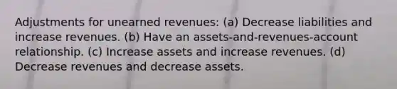 Adjustments for <a href='https://www.questionai.com/knowledge/kJai9DDOaA-unearned-revenues' class='anchor-knowledge'>unearned revenues</a>: (a) Decrease liabilities and increase revenues. (b) Have an assets-and-revenues-account relationship. (c) Increase assets and increase revenues. (d) Decrease revenues and decrease assets.