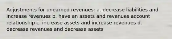 Adjustments for unearned revenues: a. decrease liabilities and increase revenues b. have an assets and revenues account relationship c. increase assets and increase revenues d. decrease revenues and decrease assets