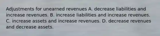 Adjustments for unearned revenues A. decrease liabilities and increase revenues. B. increase liabilities and increase revenues. C. increase assets and increase revenues. D. decrease revenues and decrease assets.