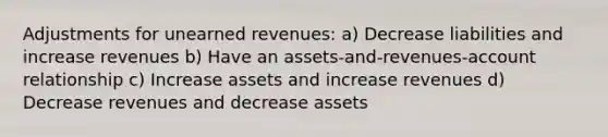 Adjustments for unearned revenues: a) Decrease liabilities and increase revenues b) Have an assets-and-revenues-account relationship c) Increase assets and increase revenues d) Decrease revenues and decrease assets