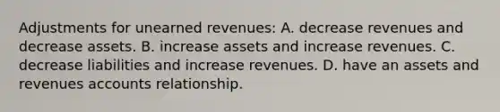 Adjustments for unearned revenues: A. decrease revenues and decrease assets. B. increase assets and increase revenues. C. decrease liabilities and increase revenues. D. have an assets and revenues accounts relationship.