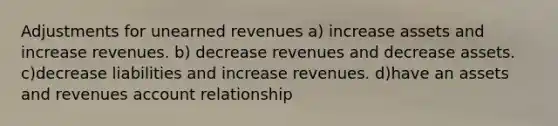 Adjustments for <a href='https://www.questionai.com/knowledge/kJai9DDOaA-unearned-revenues' class='anchor-knowledge'>unearned revenues</a> a) increase assets and increase revenues. b) decrease revenues and decrease assets. c)decrease liabilities and increase revenues. d)have an assets and revenues account relationship