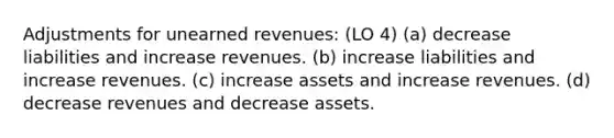 Adjustments for unearned revenues: (LO 4) (a) decrease liabilities and increase revenues. (b) increase liabilities and increase revenues. (c) increase assets and increase revenues. (d) decrease revenues and decrease assets.