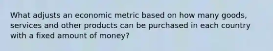 What adjusts an economic metric based on how many goods, services and other products can be purchased in each country with a fixed amount of money?