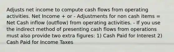 Adjusts net income to compute cash flows from operating activities. Net Income + or - Adjustments for non cash items = Net Cash inflow (outflow) from operating activities. - If you use the indirect method of presenting cash flows from operations must also provide two extra figures: 1) Cash Paid for Interest 2) Cash Paid for Income Taxes