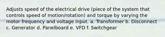 Adjusts speed of the electrical drive (piece of the system that controls speed of motion/rotation) and torque by varying the motor frequency and voltage input. a. Transformer b. Disconnect c. Generator d. Panelboard e. VFD f. Switchgear