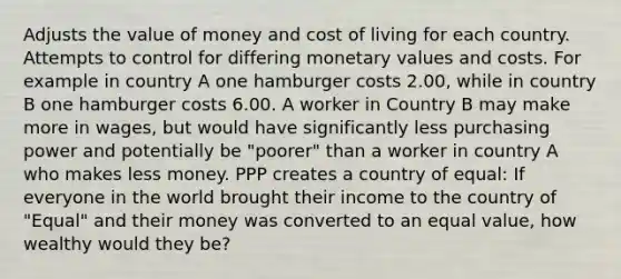 Adjusts the value of money and cost of living for each country. Attempts to control for differing monetary values and costs. For example in country A one hamburger costs 2.00, while in country B one hamburger costs 6.00. A worker in Country B may make more in wages, but would have significantly less purchasing power and potentially be "poorer" than a worker in country A who makes less money. PPP creates a country of equal: If everyone in the world brought their income to the country of "Equal" and their money was converted to an equal value, how wealthy would they be?