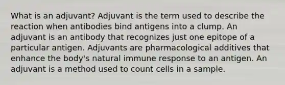 What is an adjuvant? Adjuvant is the term used to describe the reaction when antibodies bind antigens into a clump. An adjuvant is an antibody that recognizes just one epitope of a particular antigen. Adjuvants are pharmacological additives that enhance the body's natural immune response to an antigen. An adjuvant is a method used to count cells in a sample.