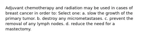 Adjuvant chemotherapy and radiation may be used in cases of breast cancer in order to: Select one: a. slow the growth of the primary tumor. b. destroy any micrometastases. c. prevent the removal of any lymph nodes. d. reduce the need for a mastectomy.