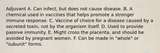 Adjuvant A. Can infect, but does not cause disease. B. A chemical used in vaccines that helps promote a stronger immune response. C. Vaccine of choice for a disease caused by a secreted toxin, not by the organism itself. D. Used to provide passive immunity. E. Might cross the placenta, and should be avoided by pregnant women. F. Can be made in "whole" or "subunit" forms.