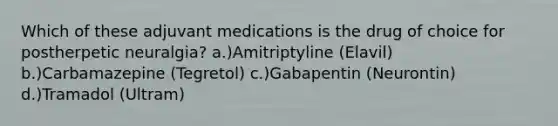 Which of these adjuvant medications is the drug of choice for postherpetic neuralgia? a.)Amitriptyline (Elavil) b.)Carbamazepine (Tegretol) c.)Gabapentin (Neurontin) d.)Tramadol (Ultram)