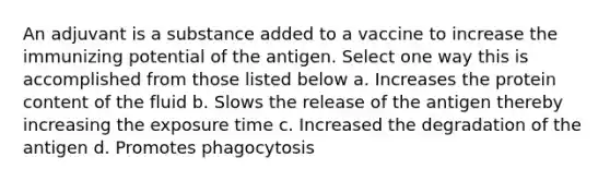 An adjuvant is a substance added to a vaccine to increase the immunizing potential of the antigen. Select one way this is accomplished from those listed below a. Increases the protein content of the fluid b. Slows the release of the antigen thereby increasing the exposure time c. Increased the degradation of the antigen d. Promotes phagocytosis