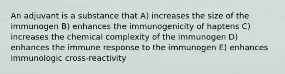 An adjuvant is a substance that A) increases the size of the immunogen B) enhances the immunogenicity of haptens C) increases the chemical complexity of the immunogen D) enhances the immune response to the immunogen E) enhances immunologic cross-reactivity