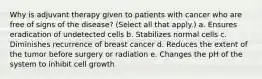 Why is adjuvant therapy given to patients with cancer who are free of signs of the disease? (Select all that apply.) a. Ensures eradication of undetected cells b. Stabilizes normal cells c. Diminishes recurrence of breast cancer d. Reduces the extent of the tumor before surgery or radiation e. Changes the pH of the system to inhibit cell growth