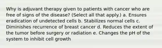 Why is adjuvant therapy given to patients with cancer who are free of signs of the disease? (Select all that apply.) a. Ensures eradication of undetected cells b. Stabilizes normal cells c. Diminishes recurrence of breast cancer d. Reduces the extent of the tumor before surgery or radiation e. Changes the pH of the system to inhibit cell growth