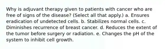 Why is adjuvant therapy given to patients with cancer who are free of signs of the disease? (Select all that apply.) a. Ensures eradication of undetected cells. b. Stabilizes normal cells. c. Diminishes recurrence of breast cancer. d. Reduces the extent of the tumor before surgery or radiation. e. Changes the pH of the system to inhibit cell growth.