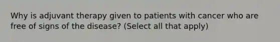 Why is adjuvant therapy given to patients with cancer who are free of signs of the disease? (Select all that apply)