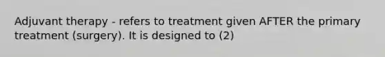 Adjuvant therapy - refers to treatment given AFTER the primary treatment (surgery). It is designed to (2)