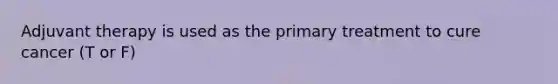Adjuvant therapy is used as the primary treatment to cure cancer (T or F)