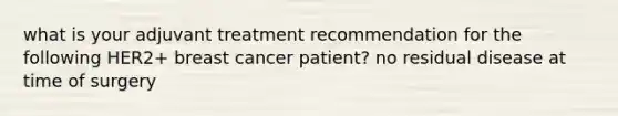 what is your adjuvant treatment recommendation for the following HER2+ breast cancer patient? no residual disease at time of surgery