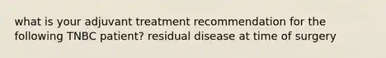 what is your adjuvant treatment recommendation for the following TNBC patient? residual disease at time of surgery