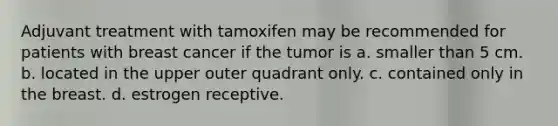 Adjuvant treatment with tamoxifen may be recommended for patients with breast cancer if the tumor is a. smaller than 5 cm. b. located in the upper outer quadrant only. c. contained only in the breast. d. estrogen receptive.