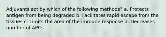 Adjuvants act by which of the following methods? a. Protects antigen from being degraded b. Facilitates rapid escape from the tissues c. Limits the area of the immune response d. Decreases number of APCs