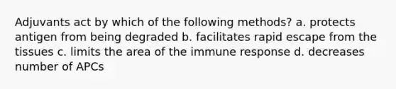 Adjuvants act by which of the following methods? a. protects antigen from being degraded b. facilitates rapid escape from the tissues c. limits the area of the immune response d. decreases number of APCs