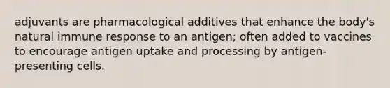 adjuvants are pharmacological additives that enhance the body's natural immune response to an antigen; often added to vaccines to encourage antigen uptake and processing by antigen-presenting cells.