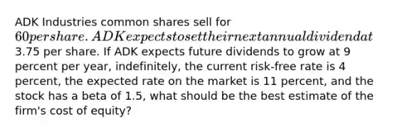 ADK Industries common shares sell for 60 per share. ADK expects to set their next annual dividend at3.75 per share. If ADK expects future dividends to grow at 9 percent per year, indefinitely, the current risk-free rate is 4 percent, the expected rate on the market is 11 percent, and the stock has a beta of 1.5, what should be the best estimate of the firm's cost of equity?