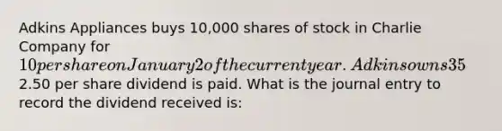 Adkins Appliances buys 10,000 shares of stock in Charlie Company for 10 per share on January 2 of the current year. Adkins owns 35% of Charlie Company's voting stock, has significant influence in decision making, and intends to hold on to it for several years. On March 31, a2.50 per share dividend is paid. What is the journal entry to record the dividend received is: