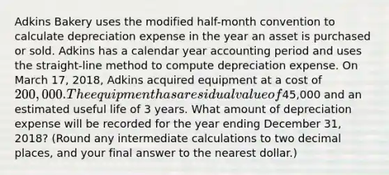 Adkins Bakery uses the modified​ half-month convention to calculate depreciation expense in the year an asset is purchased or sold. Adkins has a calendar year accounting period and uses the​ straight-line method to compute depreciation expense. On March​ 17, 2018, Adkins acquired equipment at a cost of​ 200,000. The equipment has a residual value of​45,000 and an estimated useful life of 3 years. What amount of depreciation expense will be recorded for the year ending December​ 31, 2018?​ (Round any intermediate calculations to two decimal​ places, and your final answer to the nearest​ dollar.)