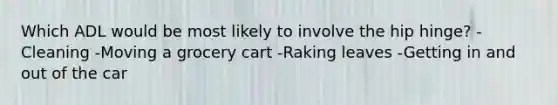 Which ADL would be most likely to involve the hip hinge? -Cleaning -Moving a grocery cart -Raking leaves -Getting in and out of the car