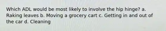 Which ADL would be most likely to involve the hip hinge? a. Raking leaves b. Moving a grocery cart c. Getting in and out of the car d. Cleaning