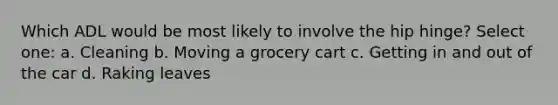 Which ADL would be most likely to involve the hip hinge? Select one: a. Cleaning b. Moving a grocery cart c. Getting in and out of the car d. Raking leaves