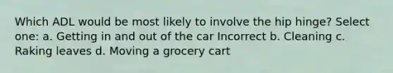 Which ADL would be most likely to involve the hip hinge? Select one: a. Getting in and out of the car Incorrect b. Cleaning c. Raking leaves d. Moving a grocery cart